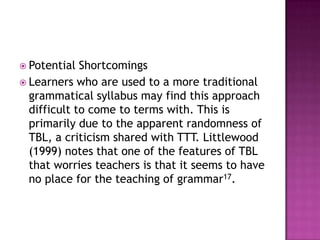  Potential  Shortcomings
 Learners who are used to a more traditional
  grammatical syllabus may find this approach
  difficult to come to terms with. This is
  primarily due to the apparent randomness of
  TBL, a criticism shared with TTT. Littlewood
  (1999) notes that one of the features of TBL
  that worries teachers is that it seems to have
  no place for the teaching of grammar17.
 