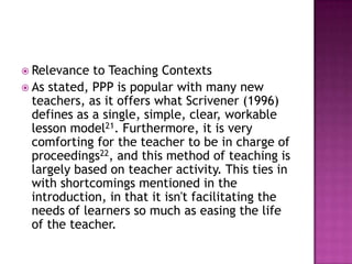 Relevance  to Teaching Contexts
 As stated, PPP is popular with many new
  teachers, as it offers what Scrivener (1996)
  defines as a single, simple, clear, workable
  lesson model21. Furthermore, it is very
  comforting for the teacher to be in charge of
  proceedings22, and this method of teaching is
  largely based on teacher activity. This ties in
  with shortcomings mentioned in the
  introduction, in that it isn't facilitating the
  needs of learners so much as easing the life
  of the teacher.
 