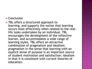  Conclusion
 TBL offers a structured approach to
  learning, and supports the notion that learning
  occurs most effectively when related to the real-
  life tasks undertaken by an individual. TBL
  encourages the development of the reflective
  learner, and accommodates a wide range of
  learning styles. TBL offers an attractive
  combination of pragmatism and idealism:
  pragmatism in the sense that learning with an
  explicit sense of purpose is an important source
  of student motivation and satisfaction; idealism
  in that it is consistent with current theories of
  education.
 