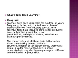   What is Task-Based Learning?

   Using tasks
   Teachers have been using tasks for hundreds of years.
    Frequently, in the past, the task was a piece of
    translation often from a literary source. More
    recently, tasks have included projects for producing
    posters, brochures, pamphlets, oral
    presentations, radio plays, videos, websites and
    dramatic performances.
    The characteristic of all these tasks is that rather
    than concentrating on one particular
    structure, function or vocabulary group, these tasks
    exploit a wider range of language. In many
    cases, students may also be using a range of different
    communicative language skills.
 