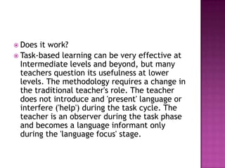  Does  it work?
 Task-based learning can be very effective at
  Intermediate levels and beyond, but many
  teachers question its usefulness at lower
  levels. The methodology requires a change in
  the traditional teacher's role. The teacher
  does not introduce and 'present' language or
  interfere ('help') during the task cycle. The
  teacher is an observer during the task phase
  and becomes a language informant only
  during the 'language focus' stage.
 