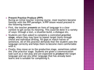    Present Practice Produce (PPP)
    During an initial teacher training course, most teachers become
    familiar with the PPP paradigm. A PPP lesson would proceed in
    the following manner.
   First, the teacher presents an item of language in a clear
    context to get across its meaning. This could be done in a variety
    of ways: through a text, a situation build, a dialogue etc.
   Students are then asked to complete a controlled practice
    stage, where they may have to repeat target items through
    choral and individual drilling, fill gaps or match halves of
    sentences. All of this practice demands that the student uses the
    language correctly and helps them to become more comfortable
    with it.
   Finally, they move on to the production stage, sometimes called
    the 'free practice' stage. Students are given a communication
    task such as a role play and are expected to produce the target
    language and use any other language that has already been
    learnt and is suitable for completing it.
 