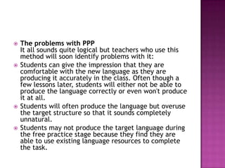    The problems with PPP
    It all sounds quite logical but teachers who use this
    method will soon identify problems with it:
   Students can give the impression that they are
    comfortable with the new language as they are
    producing it accurately in the class. Often though a
    few lessons later, students will either not be able to
    produce the language correctly or even won't produce
    it at all.
   Students will often produce the language but overuse
    the target structure so that it sounds completely
    unnatural.
   Students may not produce the target language during
    the free practice stage because they find they are
    able to use existing language resources to complete
    the task.
 
