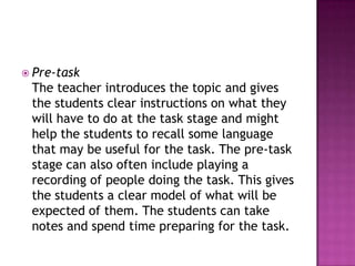  Pre-task
 The teacher introduces the topic and gives
 the students clear instructions on what they
 will have to do at the task stage and might
 help the students to recall some language
 that may be useful for the task. The pre-task
 stage can also often include playing a
 recording of people doing the task. This gives
 the students a clear model of what will be
 expected of them. The students can take
 notes and spend time preparing for the task.
 
