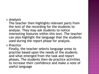  Analysis
  The teacher then highlights relevant parts from
  the text of the recording for the students to
  analyse. They may ask students to notice
  interesting features within this text. The teacher
  can also highlight the language that the students
  used during the report phase for analysis.
 Practice
  Finally, the teacher selects language areas to
  practise based upon the needs of the students
  and what emerged from the task and report
  phases. The students then do practice activities
  to increase their confidence and make a note of
  useful language
 