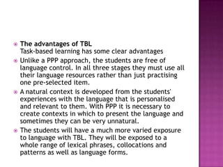    The advantages of TBL
    Task-based learning has some clear advantages
   Unlike a PPP approach, the students are free of
    language control. In all three stages they must use all
    their language resources rather than just practising
    one pre-selected item.
   A natural context is developed from the students'
    experiences with the language that is personalised
    and relevant to them. With PPP it is necessary to
    create contexts in which to present the language and
    sometimes they can be very unnatural.
   The students will have a much more varied exposure
    to language with TBL. They will be exposed to a
    whole range of lexical phrases, collocations and
    patterns as well as language forms.
 