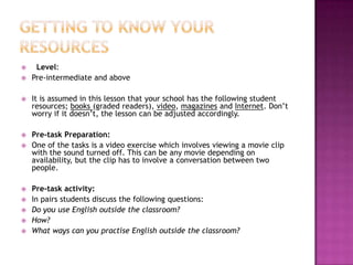     Level:
   Pre-intermediate and above

   It is assumed in this lesson that your school has the following student
    resources; books (graded readers), video, magazines and Internet. Don’t
    worry if it doesn’t, the lesson can be adjusted accordingly.

   Pre-task Preparation:
   One of the tasks is a video exercise which involves viewing a movie clip
    with the sound turned off. This can be any movie depending on
    availability, but the clip has to involve a conversation between two
    people.

   Pre-task activity:
   In pairs students discuss the following questions:
   Do you use English outside the classroom?
   How?
   What ways can you practise English outside the classroom?
 