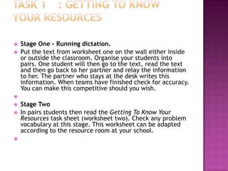    Stage One - Running dictation.
   Put the text from worksheet one on the wall either inside
    or outside the classroom. Organise your students into
    pairs. One student will then go to the text, read the text
    and then go back to her partner and relay the information
    to her. The partner who stays at the desk writes this
    information. When teams have finished check for accuracy.
    You can make this competitive should you wish.

   Stage Two
   In pairs students then read the Getting To Know Your
    Resources task sheet (worksheet two). Check any problem
    vocabulary at this stage. This worksheet can be adapted
    according to the resource room at your school.

 