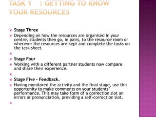    Stage Three
   Depending on how the resources are organised in your
    centre, students then go, in pairs, to the resource room or
    wherever the resources are kept and complete the tasks on
    the task sheet.

   Stage Four
   Working with a different partner students now compare
    and share their experience.

   Stage Five - Feedback.
   Having monitored the activity and the final stage, use this
    opportunity to make comments on your students’
    performance. This may take form of a correction slot on
    errors or pronunciation, providing a self-correction slot.

 