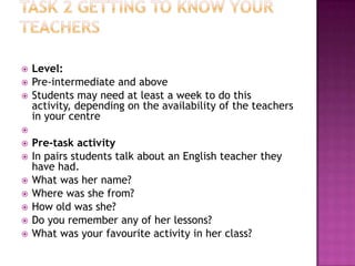    Level:
   Pre-intermediate and above
   Students may need at least a week to do this
    activity, depending on the availability of the teachers
    in your centre

   Pre-task activity
   In pairs students talk about an English teacher they
    have had.
   What was her name?
   Where was she from?
   How old was she?
   Do you remember any of her lessons?
   What was your favourite activity in her class?
 