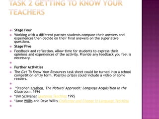    Stage Four
   Working with a different partner students compare their answers and
    experiences then decide on their final answers on the superlative
    questions.
   Stage Five
   Feedback and reflection. Allow time for students to express their
    opinions and experiences of the activity. Provide any feedback you feel is
    necessary.

   Further Activities
   The Get To Know Your Resources task sheet could be turned into a school
    competition entry form. Possible prizes could include a video or some
    readers.

    *Stephen Krashen, The Natural Approach: Language Acquisition in the
    Classroom, 1996
   *Jim Scrivener Learning Teaching 1995
   *Jane Willis and Dave Willis Challenge and Change in Language Teaching

 