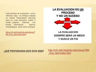 ¿QUÉ PROPORCIONA ESTE SITIO WEB?
Instrumentos de evaluación oral e
informal, bajo el enfoque basado
en tareas (Task-based learning)
para un nivel educativo medio o
medio superior. Además, nos
brinda información teórica-
metodológica sobre dicho enfoque.
http://cd1.edb.hkedcity.net/cd/eng/T
BA_Eng_Sec/index.html
http://cd1.edb.hkedcity.net/cd/eng/TBA
_Eng_Sec/index.html
 