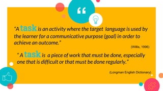“
“A taskis an activity where the target language is used by
the learner for a communicative purpose (goal) in order to
achieve an outcome.”
“ A taskis a piece of work that must be done, especially
one that is difficult or that must be done regularly.”
(Longman English Dictionary)
(Willis, 1996)
 