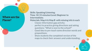 Where are the
Places?
Skills: Speaking/Listening;
Time: 10-15 minutes/Level: Beginner to
Intermediate;
Materials: Map A & Map B with missing info in each
○ Classic Information gap activity;
○ perfect to practice giving directions and asking
questions; “What is next to the school?”
○ Good idea to pre-teach some direction words and
prepositions;
○ Show students the completed version of the
maps to check their answers and understanding;
 