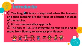Introductio
n
😉 Teaching efficiency is improved when the learners
and their learning are the focus of attention instead
of the teacher.
😉 It is a communicative approach
😉 The aim of TBL is to integrate all four skills and to
move from fluency to accuracy plus fluency.
 