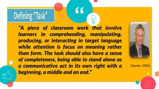 “
“A piece of classroom work that involve
learners in comprehending, manipulating,
producing, or interacting in target language
while attention is focus on meaning rather
than form. The task should also have a sense
of completeness, being able to stand alone as
a communicative act in its own right with a
beginning, a middle and an end.”
(Nunan, 2004)
 