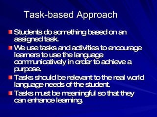 Task-based Approach Students do something based on an assigned task. We use tasks and activities to encourage learners to use the language communicatively in order to achieve a purpose. Tasks should be relevant to the real world language needs of the student. Tasks must be meaningful so that they can enhance learning. 