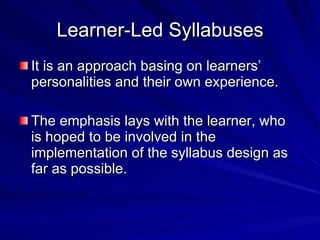Learner-Led Syllabuses It is an approach basing on learners’ personalities and their own experience. The emphasis lays with the learner, who  is hoped to be involved in the implementation of the syllabus design as far as possible.  