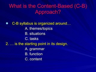 What is the Content-Based (C-B) Approach? C-B syllabus is organized around… A. themes/topics B. situations C. tasks 2. … is the starting point in its design. A. grammar B. function C. content 