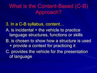 What is the Content-Based (C-B) Approach? 3. In a C-B syllabus, content… A. is incidental + the vehicle to practice language structures, functions or skills B. is chosen to show how a structure is used + provide a context for practicing it C. provides the vehicle for the presentation of language 