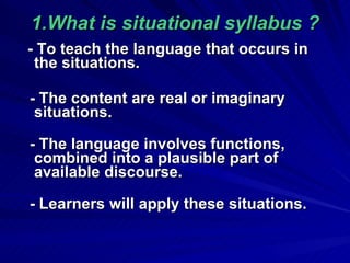 1.What is situational syllabus ? - To teach the language that occurs in the situations. - The content are real or imaginary situations. - The language involves functions, combined into a plausible part of available  discourse. -  Learners will apply these situations. 