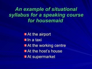 An example of situational syllabus for a speaking course for housemaid  At the airport In a taxi At the working centre At  the host’s house   At supermarket  