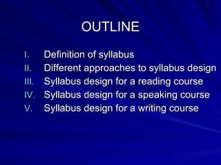 OUTLINE Definition of syllabus Different approaches to syllabus design Syllabus design for a reading course Syllabus design for a speaking course Syllabus design for a writing course 