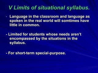 V Limits of  situational syllabus . Language in the classroom and language as spoken in the real world will somtimes have little in common. - Limited for students whose needs aren’t encompassed by the situations in the syllabus. - For short-term special-purpose . 