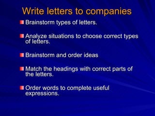 Write letters to companies Brainstorm types of letters. Analyze situations to choose correct types of letters. Brainstorm and order ideas  Match the headings with correct parts of the letters. Order words to complete useful expressions. 