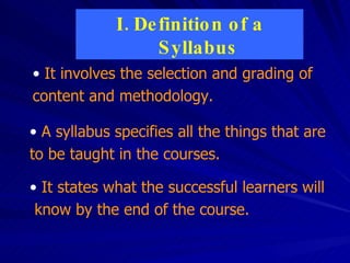 Definition of a Syllabus It involves the selection and grading of content and methodology. It states what the successful learners will  know by the end of the course.  A syllabus specifies all the things that are to be taught in the courses. 