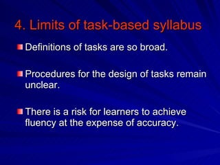 4. Limits of task-based syllabus Definitions of tasks are so broad. Procedures for the design of tasks remain unclear. There is a risk for learners to achieve fluency at the expense of accuracy. 