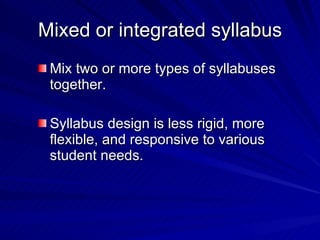 Mixed or integrated syllabus Mix two or more types of syllabuses together. Syllabus design is less rigid, more flexible, and responsive to various student needs. 