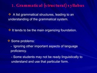 1.   Grammatical (structural) syllabus A list grammatical structures, leading to an understanding of the grammatical system. It tends to be the main organizing foundation. Some problems: -  Ignoring other important aspects of language proficiency. - Some students may not be ready linguistically to understand and use that particular form. 