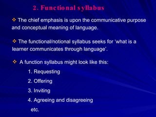 2.   Functional syllabus The chief emphasis is upon the communicative purpose and conceptual meaning of language.  A function syllabus might look like this: Requesting Offering Inviting Agreeing and disagreeing  etc. The functional/notional syllabus seeks for ‘what is a learner communicates through language’.  