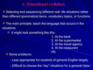 3.   Situational syllabus The main principle: teach the language that occurs in the situations. Selecting and sequencing different real- life situations rather than different grammatical items, vocabulary topics, or functions. It might look something like this: At the bank At the supermarket At the travel agency At the restaurant etc Some problems: - Less appropriate for students of general English largely. - Difficult to choose the “key” situations for a general class. 
