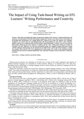 The Impact of Using Task-based Writing on EFL
Learners’ Writing Performance and Creativity
Hamid Marashi
Islamic Azad University at Central Tehran, Iran
Email: ahmuya@yahoo.com
Lida Dadari
Islamic Azad University at Central Tehran, Iran
Email: lidadadari@yahoo.com
Abstract—This study investigated the impact of task-based writing on EFL learners’ writing performance and
creativity. For this purpose, 56 female intermediate Iranian EFL learners were chosen from a total number of
89 through their performance on a sample piloted PET. Based on the result, the students were randomly
assigned to one control and one experimental group with 28 participants in each. Prior to the treatment,
students took part in a writing test (part of PET) and the Abedi-Schumacher Creativity Test (ACT) as pretests.
Both groups underwent the same amount of teaching and the same writing topics during 18 sessions of
treatment. The only difference was that the experimental group was engaged in doing task-based writing
activities while the control group was not asked to do any kind of tasks. At the end of the treatment, a writing
test (another PET) and the ACT were administered to both groups. The results of the statistical analysis
demonstrated that learners benefited significantly from task-based writing in terms of both their writing and
creativity.
Index Terms—writing, creativity, task-based writing
I. INTRODUCTION
Writing today has become very important in the daily lives of much of the world’s population and speakers of
globally dominant languages are surrounded by written materials. Writing is an important and, at the same time,
demanding activity, particularly in a foreign language context in which learners are exposed to language just for few
hours a week (Kim & Kim, 2005).
Despite this importance, writing has received less attention in English language teaching; in the words of Richards
(1990), “The nature and significance of writing have traditionally been underestimated in language teaching” (p. 106)
while writing activities provide learners with the “opportunity to witness their own advancements, reconsider the final
draft, and make essential editions throughout the writing process” (Moor as cited in Tilfarlioglu & Basaran, 2007, p.
141).
Task-Based Writing
The recent years have seen a growing interest in task-based language teaching (TBLT), and the role of tasks in
second or foreign language acquisition. TBLT, a methodology that is widely used in language learning (Ellis, 2003;
Willis & Willis, 2007), is believed to be known as an approach which enjoys the potential to make up for the
inadequacies of communicative language teaching (CLT) and can be considered as “a logical development of it”
(Richards & Rodgers, 2001, p. 223). Techniques, principles, and process- or product-based applications of TBLT and
their contribution to foreign language learning and acquisition have been among the most debated topics in the field of
foreign language teaching since the early 1990s (Klapper, 2003; McDonough, 1995; Szymanski, 2002).
Task-based writing instruction within the larger framework of TBLT makes learners involved in active mutual work
on tasks that are reasonable for them and related to their real life experience (Kawachi, 2003; Ryan & Deci, 2000).
Concerning writing task features, researchers have argued over some characteristics of tasks such as the amount of
time available to learners (Chaudron, 1985), whether the task is completed individually or collaboratively (Oxford,
1997), whether the task is reciprocal or nonreciprocal (Ellis, 1991), and concluded that all these factors affect the
process of learning how to write.
There exist different types of tasks to foster the writing performance of the learners. Yet despite their diversity, task-
based writing activities “are done with the purpose of producing something, reaching a conclusion, or creating a whole
picture of something within a preset framework” (Tilfarlioglu & Basaran, 2007, p. 135).
Creativity
The field of creativity as it is known today has been developed basically thanks to the outstanding attempts made by
Guilford and Torrance (as cited in Sternberg, 2009). In the modern world, creativity is fundamentally important in all
ISSN 1799-2591
Theory and Practice in Language Studies, Vol. 2, No. 12, pp. 2500-2507, December 2012
© 2012 ACADEMY PUBLISHER Manufactured in Finland.
doi:10.4304/tpls.2.12.2500-2507
© 2012 ACADEMY PUBLISHER
 