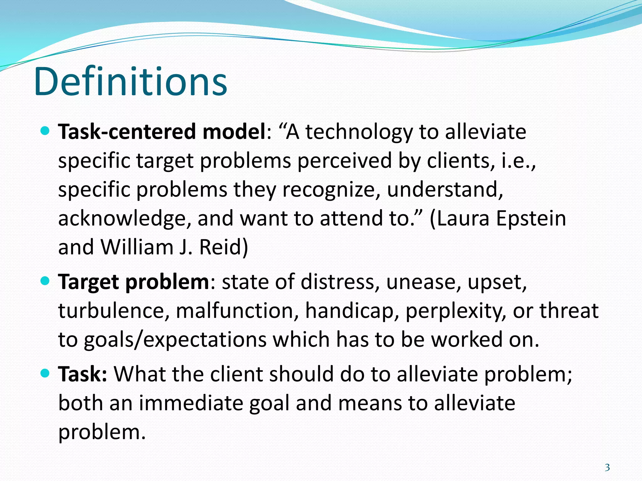 Definitions
 Task-centered model: “A technology to alleviate
  specific target problems perceived by clients, i.e.,
  specific problems they recognize, understand,
  acknowledge, and want to attend to.” (Laura Epstein
  and William J. Reid)
 Target problem: state of distress, unease, upset,
  turbulence, malfunction, handicap, perplexity, or threat
  to goals/expectations which has to be worked on.
 Task: What the client should do to alleviate problem;
  both an immediate goal and means to alleviate
  problem.
                                                             3
 