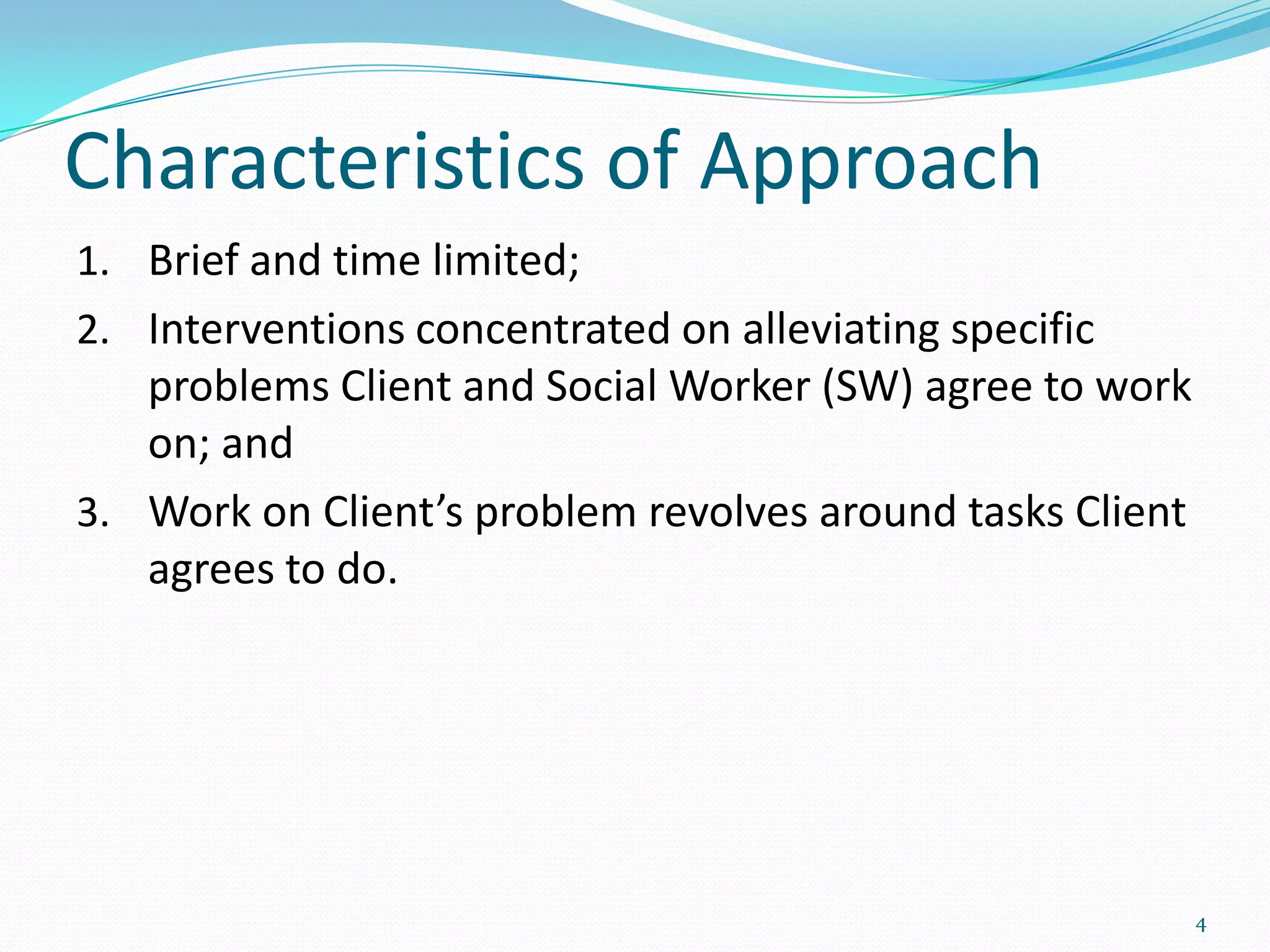Characteristics of Approach
1. Brief and time limited;
2. Interventions concentrated on alleviating specific
   problems Client and Social Worker (SW) agree to work
   on; and
3. Work on Client’s problem revolves around tasks Client
   agrees to do.




                                                           4
 