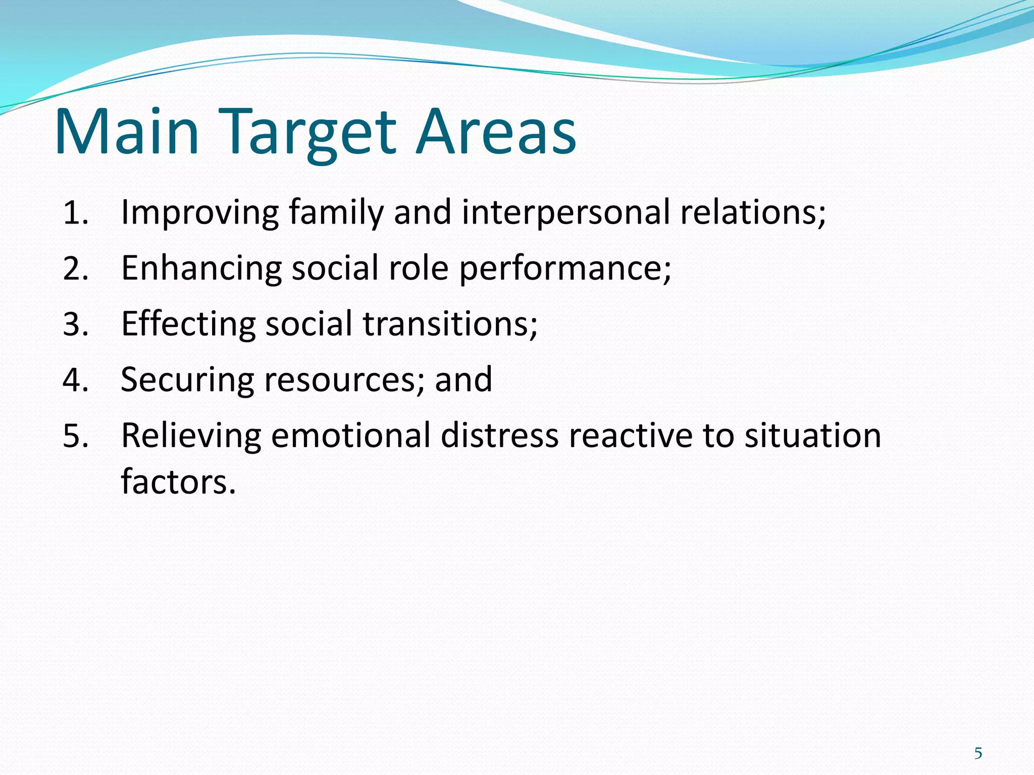 Main Target Areas
1. Improving family and interpersonal relations;
2. Enhancing social role performance;
3. Effecting social transitions;
4. Securing resources; and
5. Relieving emotional distress reactive to situation
   factors.




                                                        5
 