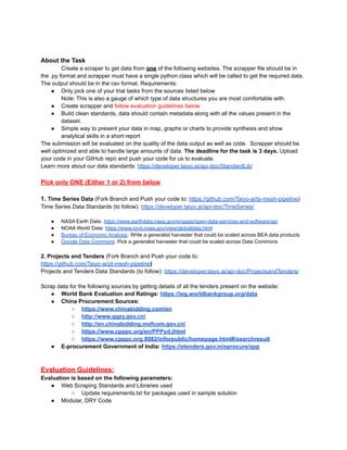 About the Task
Create a scraper to get data from one of the following websites. The scrapper file should be in
the .py format and scrapper must have a single python class which will be called to get the required data.
The output should be in the csv format. Requirements:
● Only pick one of your trial tasks from the sources listed below
Note: This is also a gauge of which type of data structures you are most comfortable with.
● Create scrapper and follow evaluation guidelines below
● Build clean standards, data should contain metadata along with all the values present in the
dataset.
● Simple way to present your data in map, graphs or charts to provide synthesis and show
analytical skills in a short report
The submission will be evaluated on the quality of the data output as well as code. Scrapper should be
well optimized and able to handle large amounts of data. The deadline for the task is 3 days. Upload
your code in your GitHub repo and push your code for us to evaluate.
Learn more about our data standards: https://developer.taiyo.ai/api-doc/StandardLib/
Pick only ONE (Either 1 or 2) from below
1. Time Series Data (Fork Branch and Push your code to: https://github.com/Taiyo-ai/ts-mesh-pipeline)
Time Series Data Standards (to follow): https://developer.taiyo.ai/api-doc/TimeSeries/
● NASA Earth Data: https://www.earthdata.nasa.gov/engage/open-data-services-and-software/api
● NOAA World Data: https://www.nnvl.noaa.gov/view/globaldata.html
● Bureau of Economic Analysis: Write a generalist harvester that could be scaled across BEA data products
● Google Data Commons: Pick a generalist harvester that could be scaled across Data Commons
2. Projects and Tenders (Fork Branch and Push your code to:
https://github.com/Taiyo-ai/pt-mesh-pipeline)
Projects and Tenders Data Standards (to follow): https://developer.taiyo.ai/api-doc/ProjectsandTenders/
Scrap data for the following sources by getting details of all the tenders present on the website:
● World Bank Evaluation and Ratings: https://ieg.worldbankgroup.org/data
● China Procurement Sources:
○ https://www.chinabidding.com/en
○ http://www.ggzy.gov.cn/
○ http://en.chinabidding.mofcom.gov.cn/
○ https://www.cpppc.org/en/PPPyd.jhtml
○ https://www.cpppc.org:8082/inforpublic/homepage.html#/searchresult
● E-procurement Government of India: https://etenders.gov.in/eprocure/app
Evaluation Guidelines:
Evaluation is based on the following parameters:
● Web Scraping Standards and Libraries used
○ Update requirements.txt for packages used in sample solution
● Modular, DRY Code
 