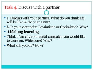 Task 4.  Discuss with a partner a. Discuss with your partner. What do you think life will be like in the year 2100? b. Is your view point Pessimistic or Optimistic?. Why? Life long learning Think of an environmental campaign you would like to work on. Which one? Why?  What will you do? How? 