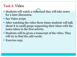 Task 6.  Video Students will watch a video and they will take notes for a later discussion. See Video script. After watching the video three times students will talk about it in small grups supporting their ideas with the notes taken in the first activity. Students will be given a transcript of the video. They will try to find the odd words. Exercise copy. 