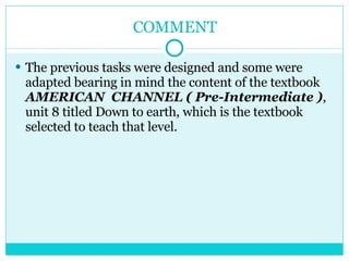 COMMENT The previous tasks were designed and some were adapted bearing in mind the content of the textbook  AMERICAN  CHANNEL ( Pre-Intermediate ) , unit 8 titled Down to earth, which is the textbook selected to teach that level. 