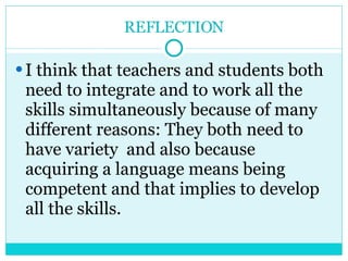 REFLECTION I think that teachers and students both need to integrate and to work all the skills simultaneously because of many different reasons: They both need to have variety  and also because acquiring a language means being competent and that implies to develop  all the skills. 