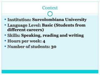 Context Institution:  Surcolombiana University Language Level:  Basic (Students from different careers) Skills:  Speaking, reading and writing Hours per week:  4 Number of students:  30 