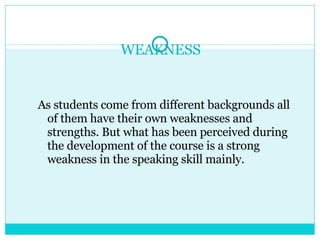 WEAKNESS As students come from different backgrounds all of them have their own weaknesses and strengths. But what has been perceived during the development of the course is a strong weakness in the speaking skill mainly.  