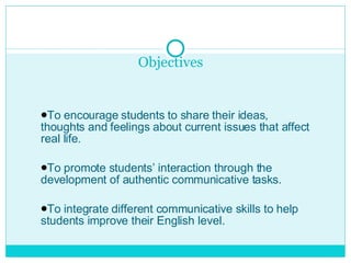 Objectives  To encourage students to share their ideas, thoughts and feelings about current issues that affect real life. To promote students’ interaction through the development of authentic communicative tasks. To integrate different communicative skills to help students improve their English level.  
