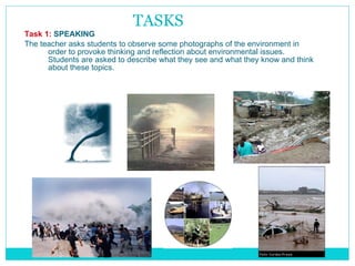 TASKS Task 1:   SPEAKING The teacher asks students to observe some photographs of the environment in order to provoke thinking and reflection about environmental issues. Students are asked to describe what they see and what they know and think about these topics. 