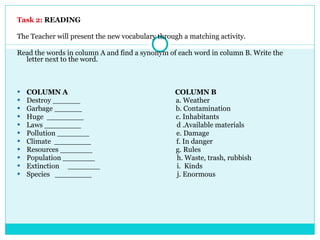 Task 2:   READING The Teacher will present the new vocabulary through a matching activity. Read the words in column A and find a synonym of each word in column B. Write the letter next to the word. COLUMN A  COLUMN B Destroy ______  a. Weather Garbage ______  b. Contamination Huge  ________  c. Inhabitants Laws ________  d .Available materials Pollution _______  e. Damage Climate  ________  f. In danger Resources _______  g. Rules Population _______  h. Waste, trash, rubbish Extinction  _______  i.  Kinds Species  ________  j. Enormous 