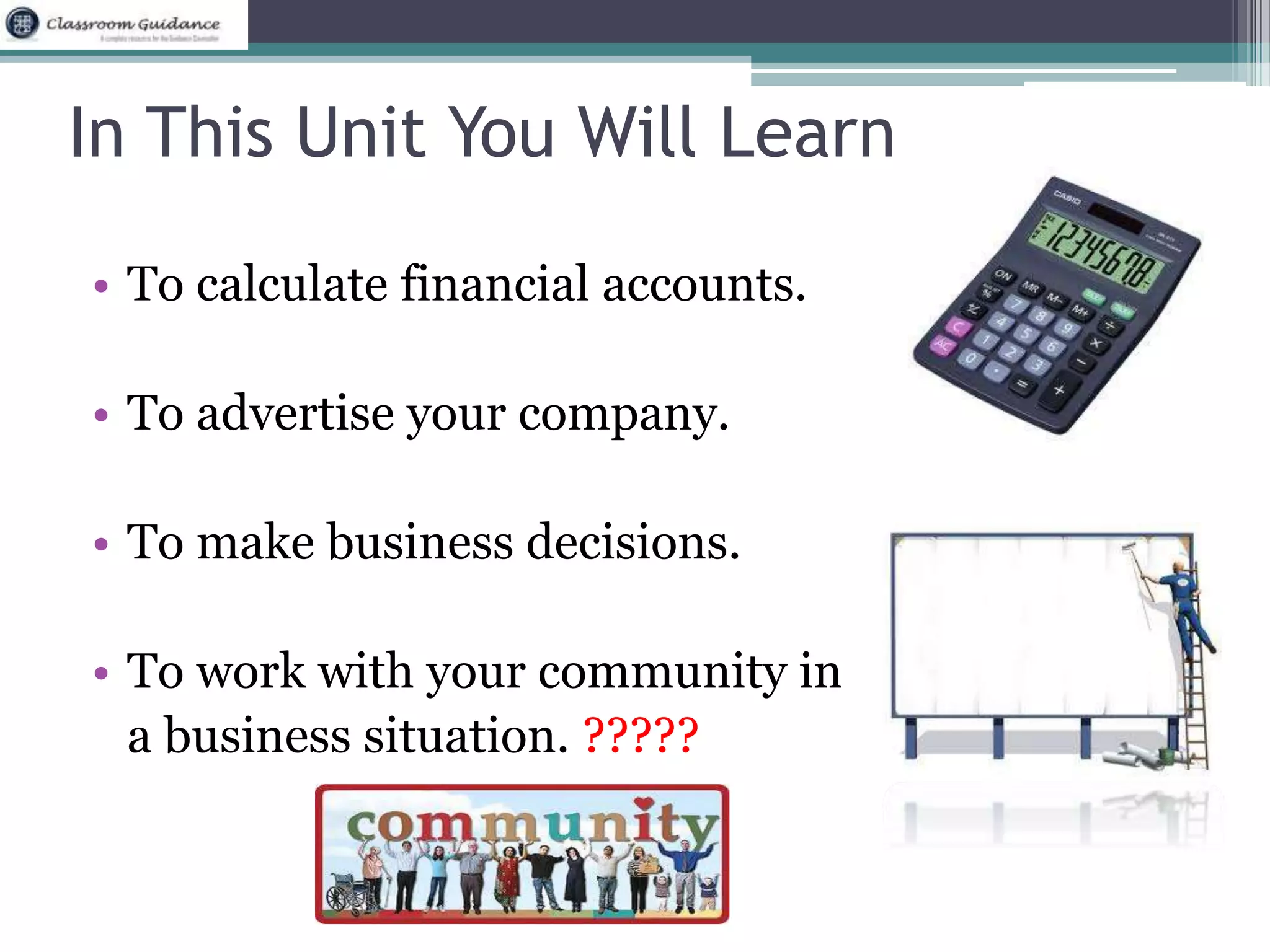In This Unit You Will Learn 
• To calculate financial accounts. 
• To advertise your company. 
• To make business decisions. 
• To work with your community in 
a business situation. ????? 
 